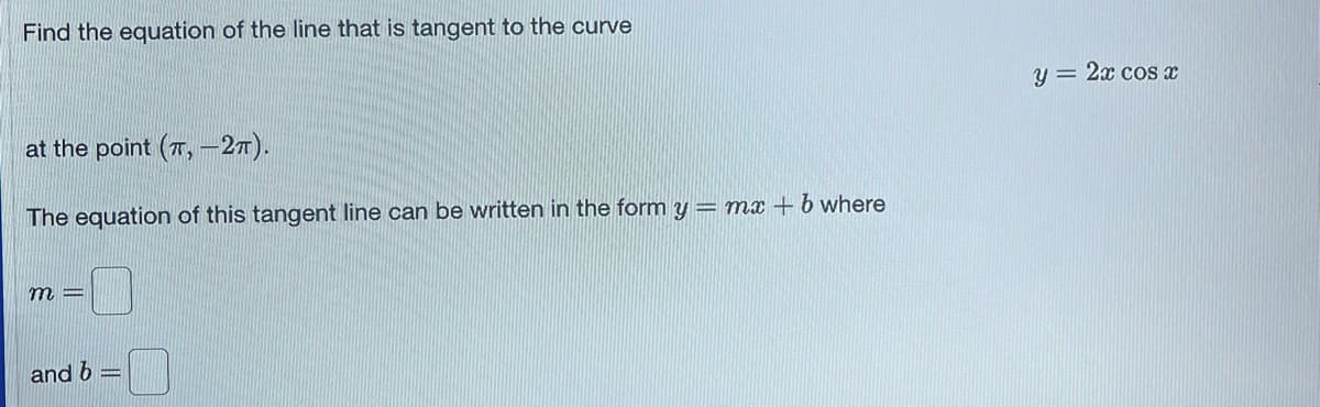 Find the equation of the line that is tangent to the curve
at the point (7,-2TT).
The equation of this tangent line can be written in the form y
m=
and b
= mx + b where
y = 2x cos x