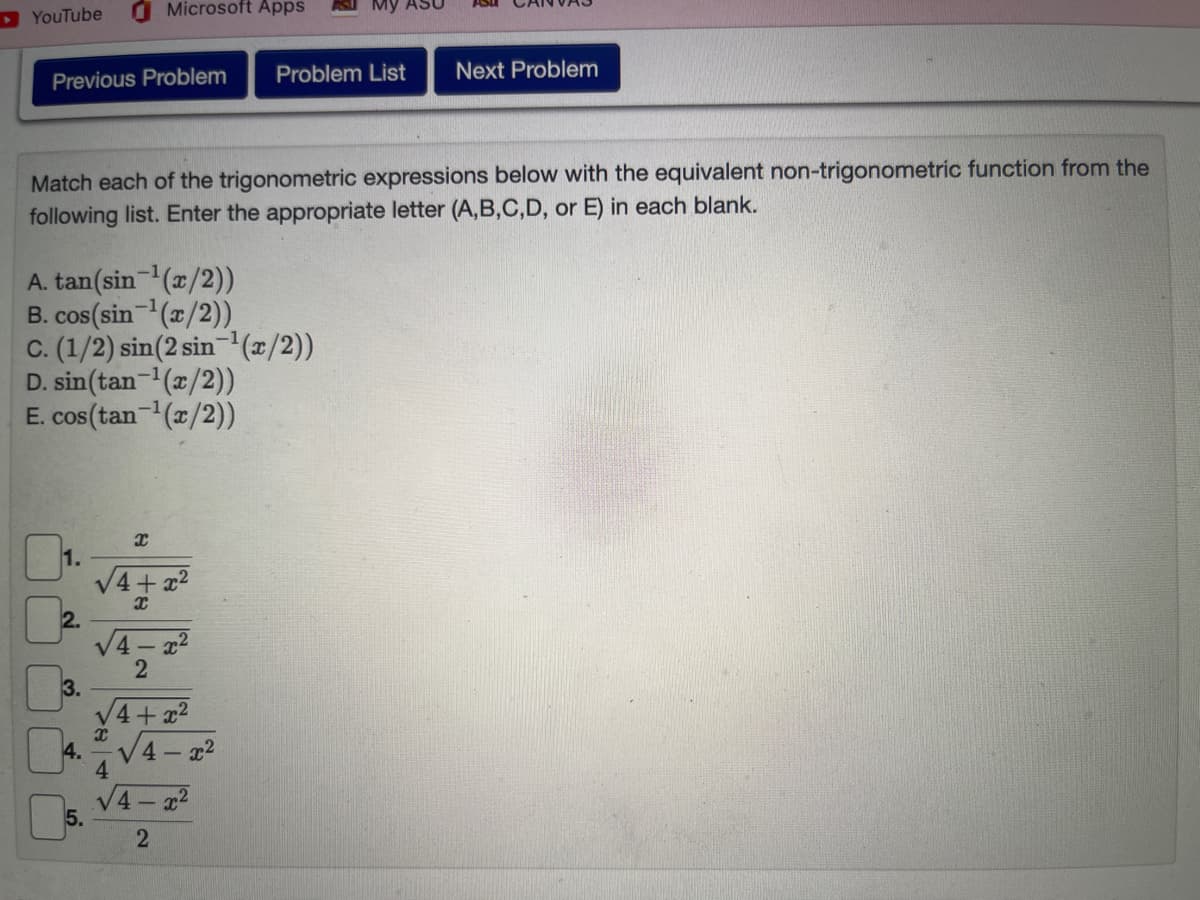 YouTube
Previous Problem Problem List Next Problem
Match each of the trigonometric expressions below with the equivalent non-trigonometric function from the
following list. Enter the appropriate letter (A,B,C,D, or E) in each blank.
A. tan(sin-¹(x/2))
B. cos(sin-¹(x/2))
C. (1/2) sin(2 sin-¹(x/2))
D. sin(tan-¹(x/2))
E. cos (tan-¹(x/2))
1.
3.
4.
Microsoft Apps
5.
8
X
4
+x²
X
√4-x²
2
√4+x²
4-x²
√4x²
2