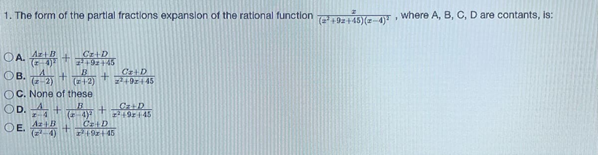 1. The form of the partial fractions expansion of the rational function
Az B
OA.
OB. (22) + +
OC. None of these
OD.
OE.
Cz+D
T²191145
B
(4-2)
z 4
Az | B
(²-4)
+
C₂ | D
z² 1921-45
+ (24)²
+
Cz+D
124-9x445
Cz-D
²19x145
(²+9x+45)(x-4)²¹
where A, B, C, D are contants, is: