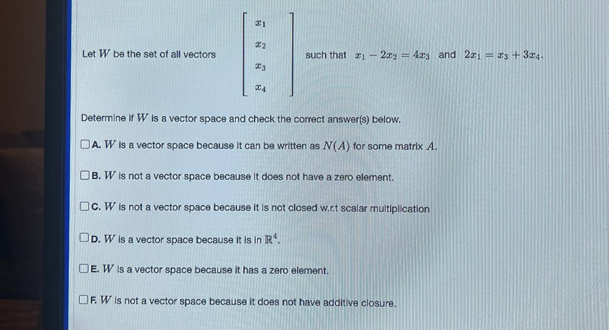 Let W be the set of all vectors
C1
€2
ន
€3
CA
such that #1 - 2x2 = 4x3 and 2x1 = 3 + 3x4.
Determine if W is a vector space and check the correct answer(s) below.
OA. W is a vector space because it can be written as N(A) for some matrix A.
OB. W is not a vector space because it does not have a zero element.
Oc. W is not a vector space because it is not closed w.r.t scalar multiplication
OD. W is a vector space because it is in R¹.
DE. W is a vector space because it has a zero element.
OF. W is not a vector space because it does not have additive closure.