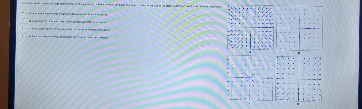 Each vector field shown shown represents the force on a particle at different points in the plane as a result of another particle at the origin. Match each vector field with its description.
? 1. A repulsive force whose magnitude decreases as distance increases.
?
2. A repulsive force whose magnitude increases as distance increases.
?
3. An attractive force whose magnitude decreases as distance increases.
?
4. An attractive force whose magnitude Increases as distance increases.
с
11