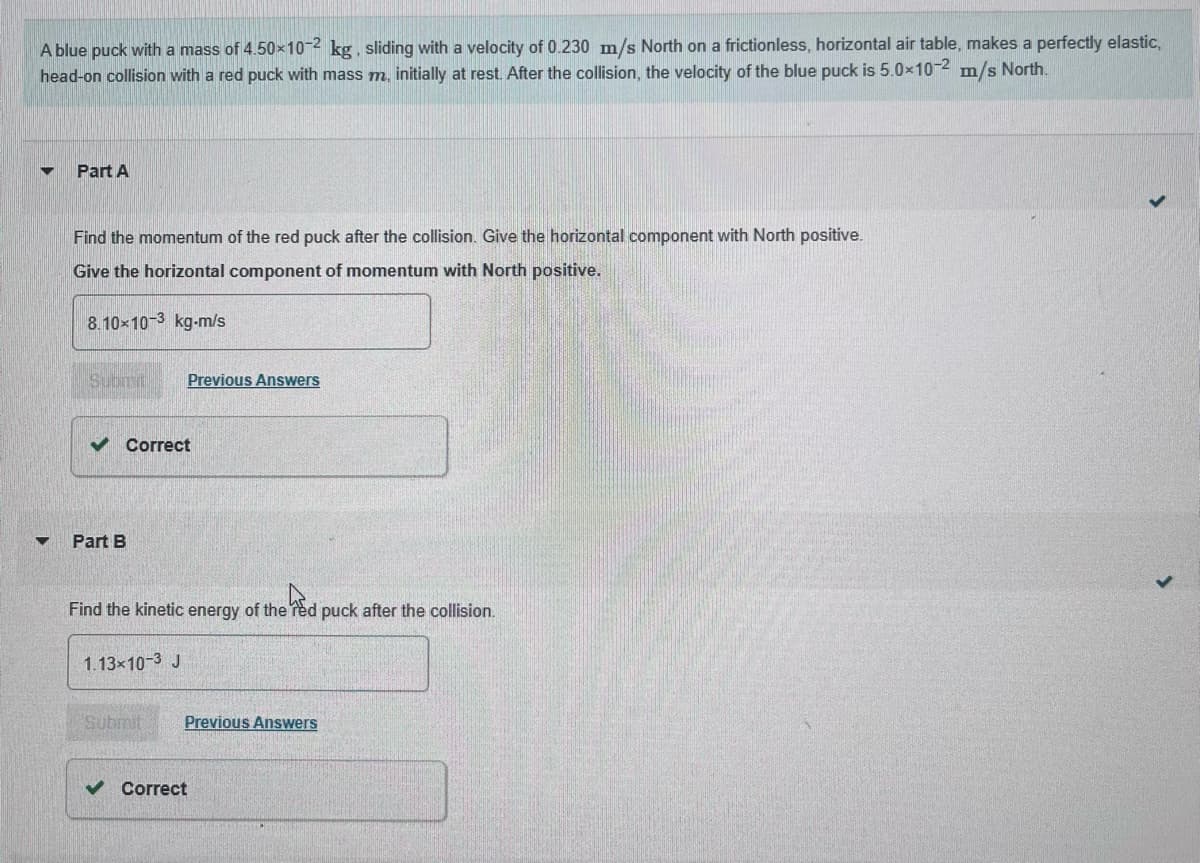 A blue puck with a mass of 4.50×10-2 kg, sliding with a velocity of 0.230 m/s North on a frictionless, horizontal air table, makes a perfectly elastic,
head-on collision with a red puck with mass m. initially at rest. After the collision, the velocity of the blue puck is 5.0×10-2 m/s North.
▼
▼
Part A
Find the momentum of the red puck after the collision. Give the horizontal component with North positive.
Give the horizontal component of momentum with North positive.
8.10×10-3 kg-m/s
Submit
✓ Correct
Part B
Previous Answers
Find the kinetic energy of the red puck after the collision.
1.13×10-3 J
Submit
Previous Answers
✓ Correct