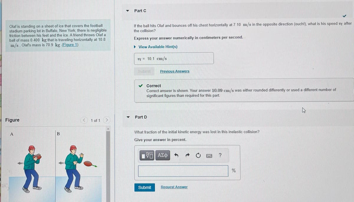 Olaf is standing on a sheet of ice that covers the football
stadium parking lot in Buffalo, New York; there is negligible
friction between his feet and the ice. A friend throws Olaf a
ball of mass 0.400 kg that is traveling horizontally at 10.8
m/s. Olaf's mass is 70.9 kg. (Figure 1)
Figure
A
B
<
1 of 1
▼
Part C
If the ball hits Olaf and bounces off his chest horizontally at 7.10 m/s in the opposite direction (ouch!), what is his speed up after
the collision?
Express your answer numerically in centimeters per second.
►View Available Hint(s)
Uf = 10.1 cm/s
3007
✓ Correct
Correct answer is shown. Your answer 10.09 cm/s was either rounded differently or used a different number of
significant figures than required for this part.
▾ Part D
Previous Answers
What fraction of the initial kinetic energy was lost in this inelastic collision?
Give your answer in percent.
IVE ΑΣΦ 5 d
Submit
Request Answer
?
%
4