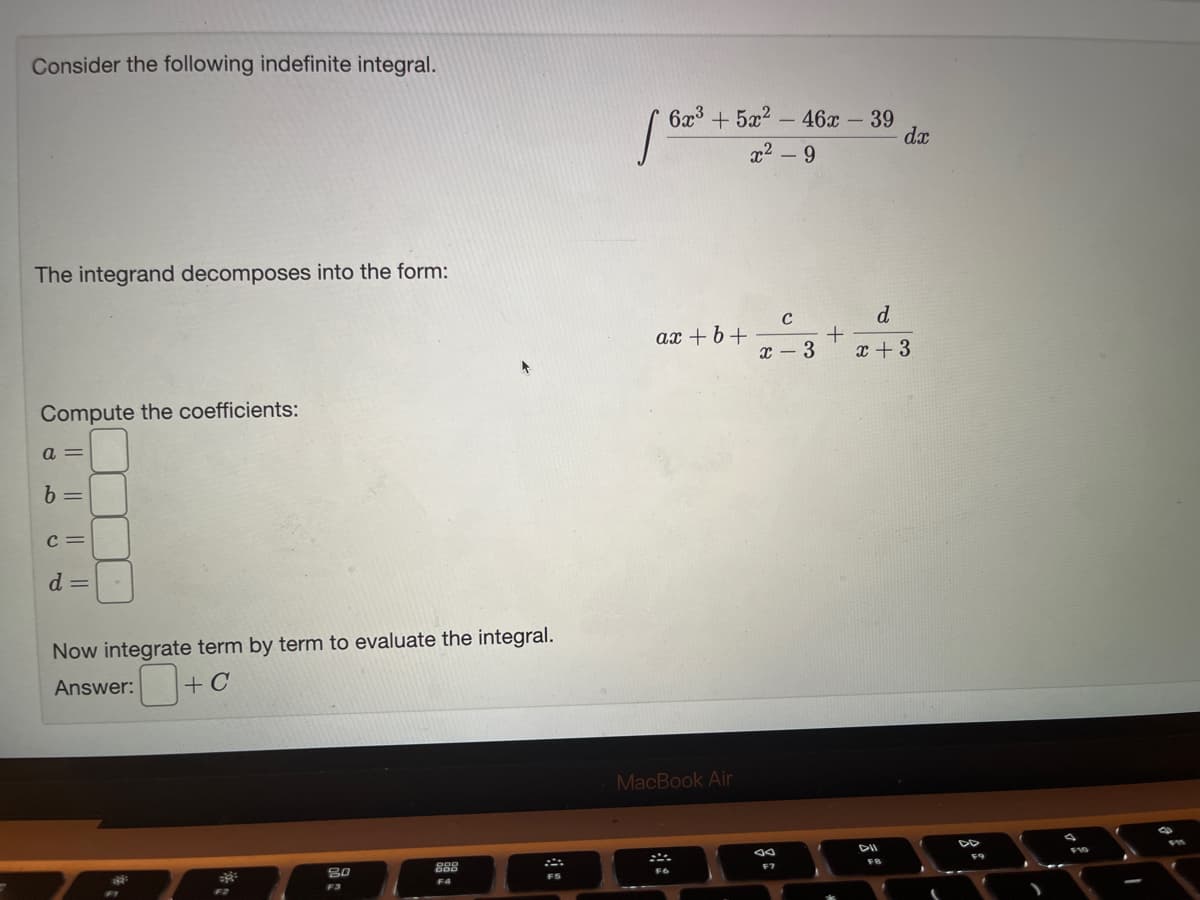 =
Consider the following indefinite integral.
The integrand decomposes into the form:
Compute the coefficients:
a =
b =
C=
d =
Now integrate term by term to evaluate the integral.
Answer: + C
F2
80
F3
888
F4
FS
6x³ + 5x2 - 46x - 39
x²-9
[62³
ax+b+
MacBook Air
F6
C
x-3
F7
+
d
x + 3
DII
dx
FB
DD
F9
I
FI