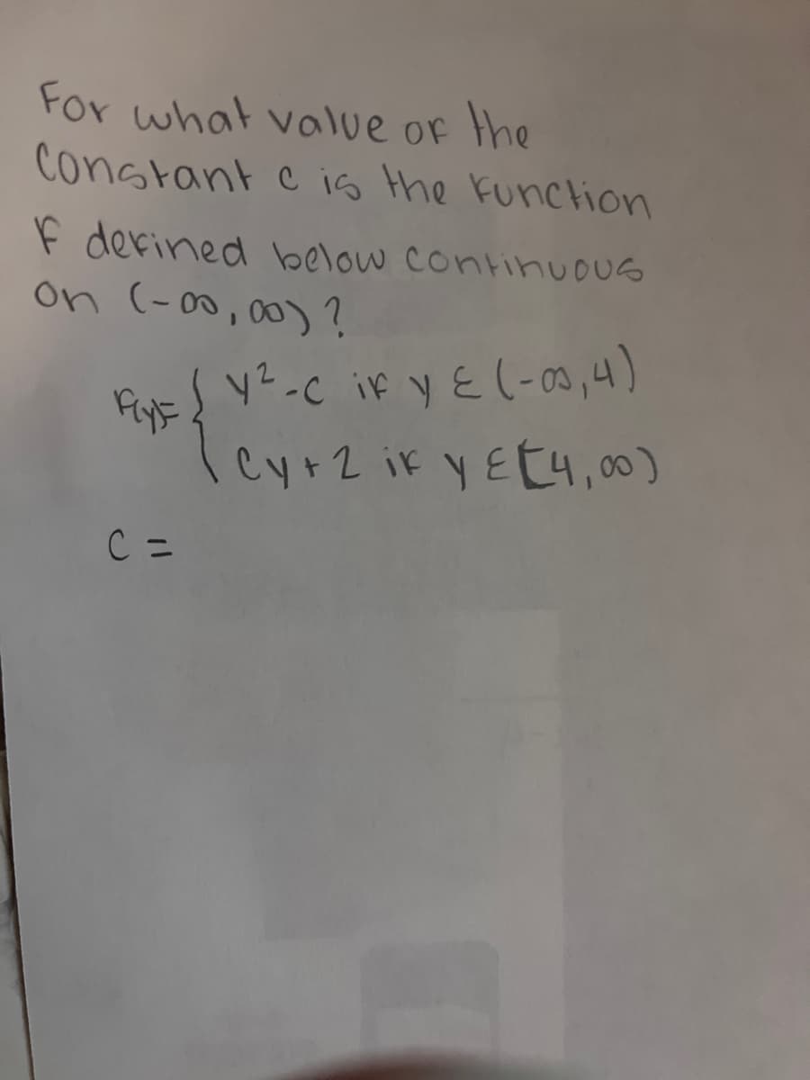 For what value of the
Constant c is the function
F defined below continuous
on (-00,00) ?
y²-c if y ≤ (-03,4)
Cy+2 ik yet4,00)
C =