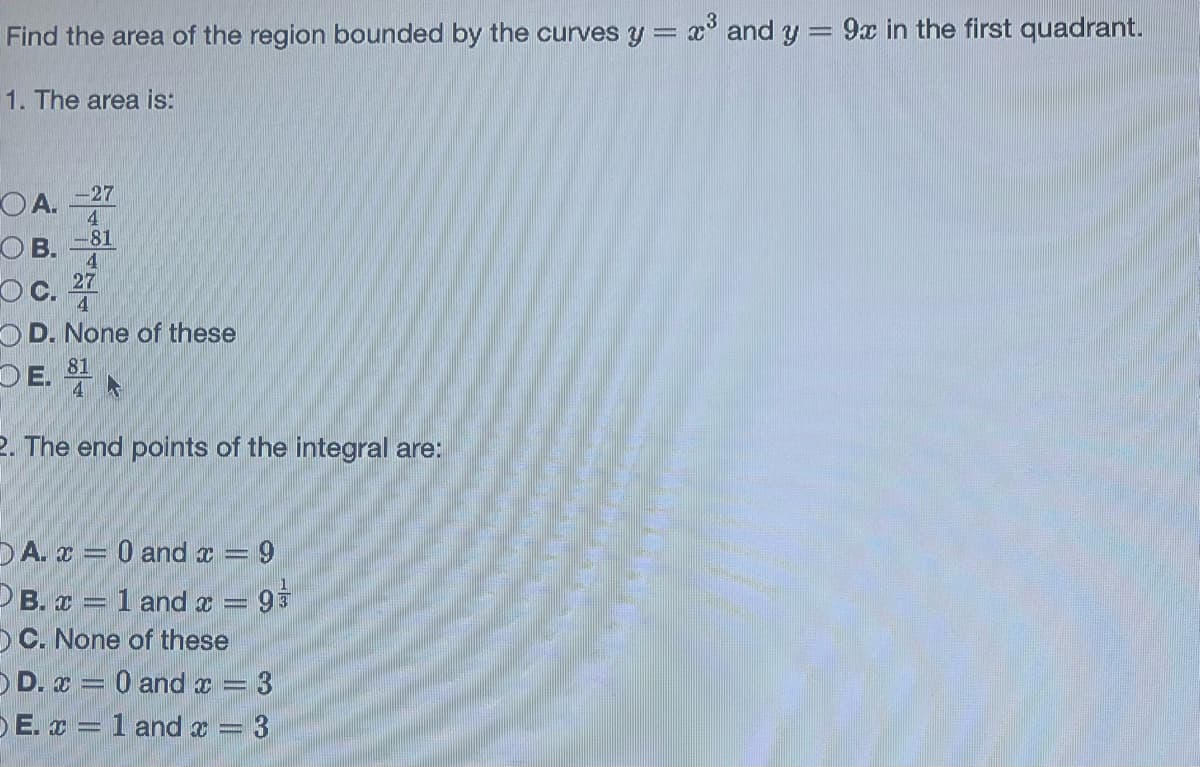 Find the area of the region bounded by the curves y =
1. The area is:
OA. -27
4
OB. -81
4
27
OC. 4
OD. None of these
81
E.
2. The end points of the integral are:
DA. x = 0 and x = 9
B. x = 1 and x = 9
OC. None of these
OD. x = 0 and x = 3
E. x = 1 and x = 3
x³ and y = 9x in the first quadrant.