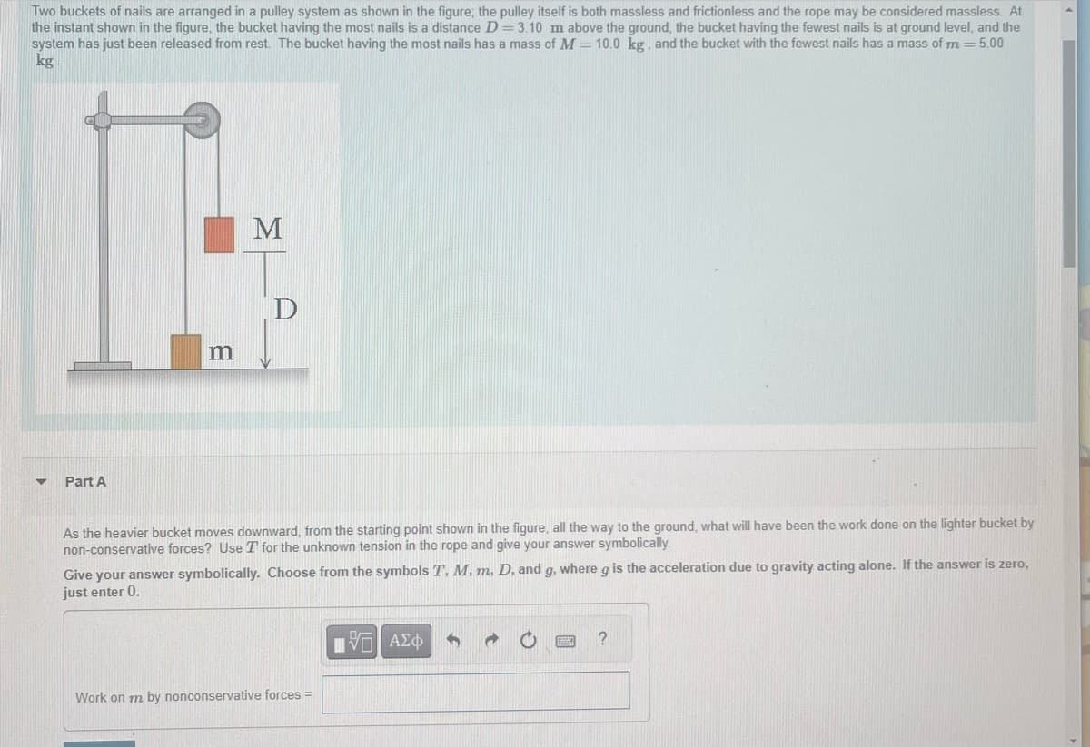 Two buckets of nails are arranged in a pulley system as shown in the figure; the pulley itself is both massless and frictionless and the rope may be considered massless. At
the instant shown in the figure, the bucket having the most nails is a distance D=3.10 m above the ground, the bucket having the fewest nails is at ground level, and the
system has just been released from rest. The bucket having the most nails has a mass of M = 10.0 kg, and the bucket with the fewest nails has a mass of m = 5.00
kg
▼ Part A
m
M
D
As the heavier bucket moves downward, from the starting point shown in the figure, all the way to the ground, what will have been the work done on the lighter bucket by
non-conservative forces? Use T for the unknown tension in the rope and give your answer symbolically.
Give your answer symbolically. Choose from the symbols T. M, m, D, and g, where g is the acceleration due to gravity acting alone. If the answer is zero,
just enter 0.
Work on m by nonconservative forces =
ΠΑΠ ΑΣΦ 5
?