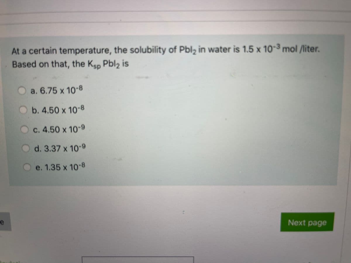 At a certain temperature, the solubility of Pbl, in water is 1.5 x 10-3 mol /liter.
Based on that, the Ksp Pbl2 is
Oa. 6.75 x 10-8
b. 4.50 x 10-8
c. 4.50 x 10-9
O d. 3.37 x 10-9
e. 1.35 x 10-8
e
Next page
