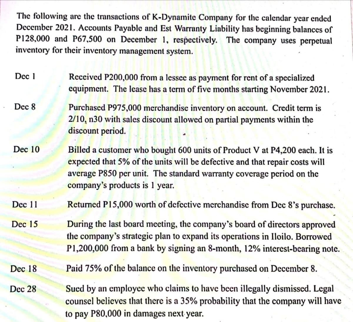 The following are the transactions of K-Dynamite Company for the calendar year ended
December 2021. Accounts Payable and Est Warranty Liability has beginning balances of
P128,000 and P67,500 on December 1, respectively. The company uses perpetual
inventory for their inventory management system.
Dec 1
Received P200,000 from a lessee as payment for rent of a specialized
equipment. The lease has a term of five months starting November 2021.
Dec 8
Purchased P975,000 merchandise inventory on account. Credit term is
2/10, n30 with sales discount allowed on partial payments within the
discount period.
Dec 10
Billed a customer who bought 600 units of Product V at P4,200 each. It is
expected that 5% of the units will be defective and that repair costs will
average P850 per unit. The standard warranty coverage period on the
company's products is 1 year.
Dec 11
Returned P15,000 worth of defective merchandise from Dec 8's purchase.
During the last board meeting, the company's board of directors approved
the company's strategic plan to expand its operations in Iloilo. Borrowed
P1,200,000 from a bank by signing an 8-month, 12% interest-bearing note.
Dec 15
Dec 18
Paid 75% of the balance on the inventory purchased on December 8.
Sucd by an employce who claims to have been illegally dismissed. Legal
counsel believes that there is a 35% probability that the company will have
to pay P80,000 in damages next year.
Dec 28
