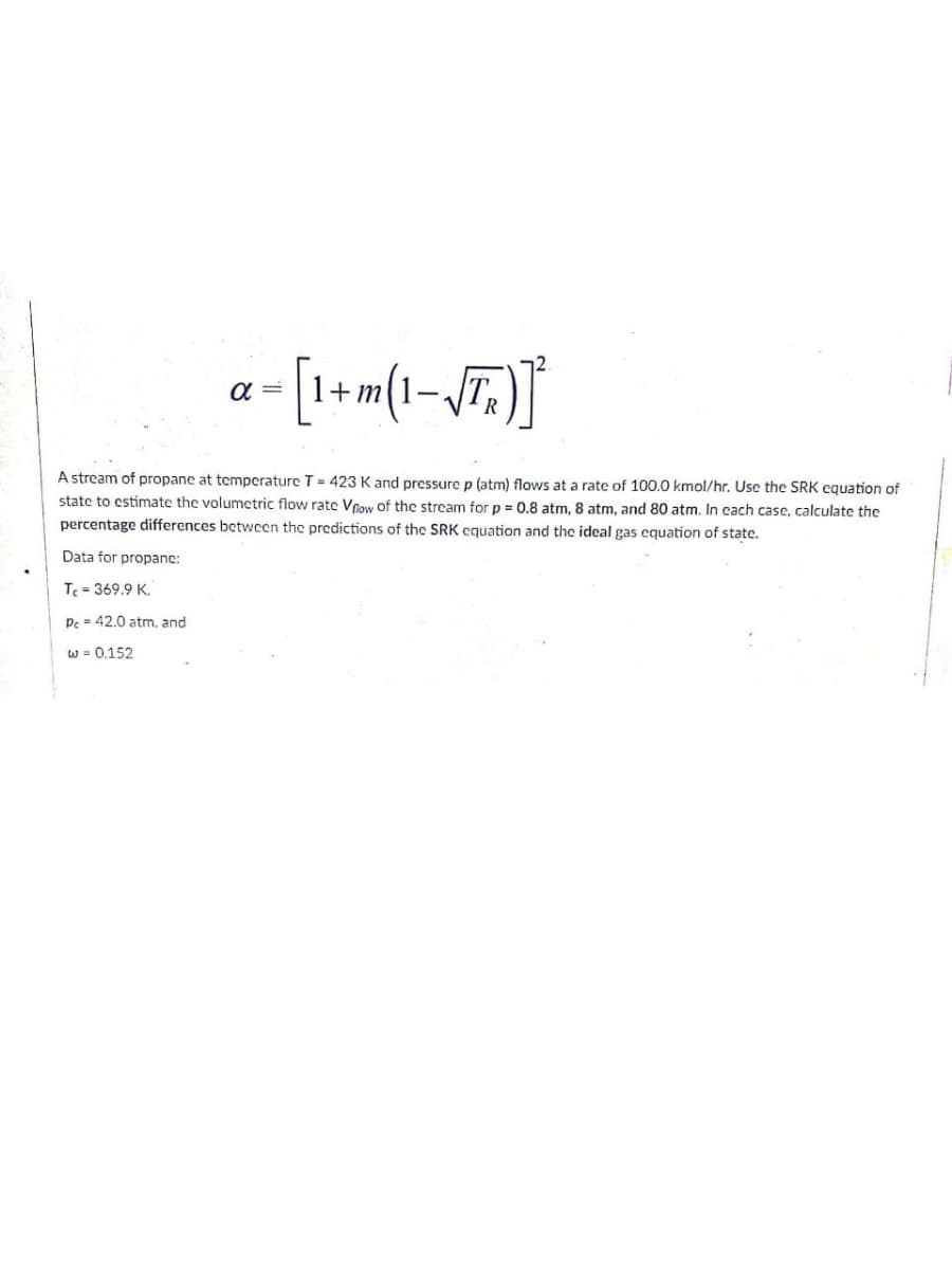 a =
1+ m
A stream of propane at temperature T= 423 K and pressure p (atm) flows at a rate of 100.0 kmol/hr. Use the SRK equation of
state to estimate the volumetric flow rate Voow of the strcam for p = 0,8 atm, 8 atm, and 80 atm, In cach case, calculate the
percentage differences betwcen the predictions of the SRK cquation and the ideal gas equation of state.
Data for propanc:
T = 369.9 K.
Pc = 42.0 atm, and
w = 0.152
