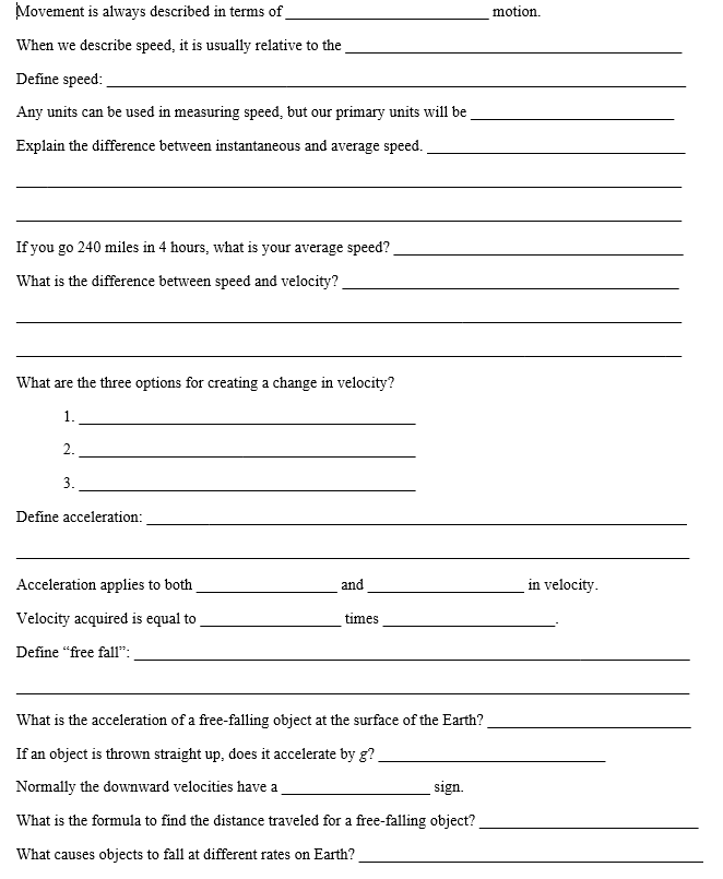 Movement is always described in terms of
motion.
When we describe speed, it is usually relative to the
Define speed:
Any units can be used in measuring speed, but our primary units will be
Explain the difference between instantaneous and average speed.
If you go 240 miles in 4 hours, what is your average speed?
What is the difference between speed and velocity?
What are the three options for creating a change in velocity?
1.
2.
3.
Define acceleration:
Acceleration applies to both
and
in velocity.
Velocity acquired is equal to
times
Define "free fall":
What is the acceleration of a free-falling object at the surface of the Earth?
If an object is thrown straight up, does it accelerate by g?
Normally the downward velocities have a
sign.
What is the formula to find the distance traveled for a free-falling object?
What causes objects to fall at different rates on Earth?
