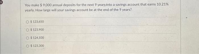 You make $ 9,000 annual deposits for the next 9 years into a savings account that earns 10.21%
yearly. How large will your savings account be at the end of the 9 years?
O $ 123,650
O$123,900
O $ 124,100
O $123,300