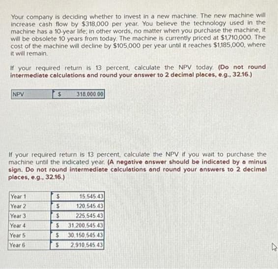 Your company is deciding whether to invest in a new machine. The new machine will
increase cash flow by $318,000 per year. You believe the technology used in the
machine has a 10-year life; in other words, no matter when you purchase the machine, it
will be obsolete 10 years from today. The machine is currently priced at $1,710,000. The
cost of the machine will decline by $105,000 per year until it reaches $1,185,000, where
it will remain.
If your required return is 13 percent, calculate the NPV today. (Do not round.
intermediate calculations and round your answer to 2 decimal places, e.g., 32.16.)
NPV
$
Year 1
Year 2
Year 3
Year 4
Year 5
Year 6
If your required return is 13 percent, calculate the NPV if you wait to purchase the
machine until the indicated year. (A negative answer should be indicated by a minus
sign. Do not round intermediate calculations and round your answers to 2 decimal
places, e.g., 32.16.)
$
$
$
318,000.00
$
$
$
15,545.43
120,545.43
225,545 43
31,200,545 43
30,150,545 43
2,910,545 43
4