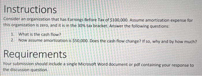Instructions
Consider an organization that has Earnings Before Tax of $100,000. Assume amortization expense for
this organization is zero, and it is in the 30% tax bracket. Answer the following questions:
1. What is the cash flow?
2. Now assume amortization is $50,000. Does the cash flow change? If so, why and by how much?
Requirements
Your submission should include a single Microsoft Word document or pdf containing your response to
the discussion question.
S