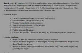 Task Using Transistor N22A, design and simulate using appropriate softw) C
with lower catency of 500 Hr and upper cute inquency of 200 Mix Use a soluge divider
basing scheme with a single voltage source of 12 V. After calculating component values, choose vals
of the comments available in the market close the calculated
From your design
s
a) List all design values of components in your configuration
b) Find the midband voltage and curtains.
c)
Compute the put and output resistan
d) State the mansition inquency of the amplifier
c) Find the Miller's capaci
D) Find
Calc
From the simulation
beta-co
the amplifier's handwidth and jotify any difference with the one gum above
a) Ouput the bode plot (magnitude and phase) from th
b) Indicate the critical frequencies on the bode plot. Are they different from the designed valu
above? Justify your awa
<) Demite whether the designed amplifier is stable or not. Jasify your answer by providing
gain and phase margins.