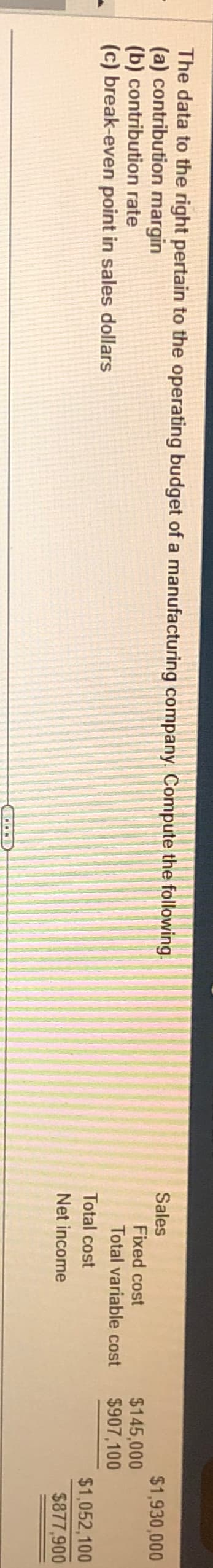 The data to the right pertain to the operating budget of a manufacturing company. Compute the following.
(a) contribution margin
(b) contribution
rate
(c) break-even point in sales dollars
...
Sales
Fixed cost
Total variable cost
Total cost
Net income
$145,000
$907,100
$1,930,000
$1,052,100
$877,900