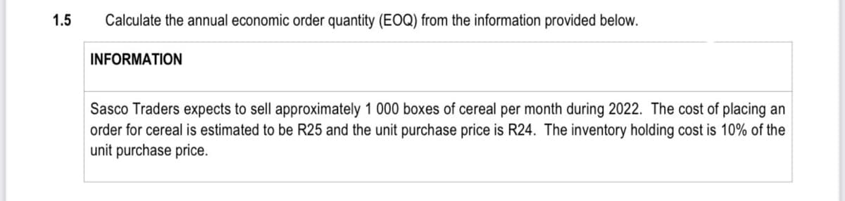 1.5
Calculate the annual economic order quantity (EOQ) from the information provided below.
INFORMATION
Sasco Traders expects to sell approximately 1 000 boxes of cereal per month during 2022. The cost of placing an
order for cereal is estimated to be R25 and the unit purchase price is R24. The inventory holding cost is 10% of the
unit purchase price.
