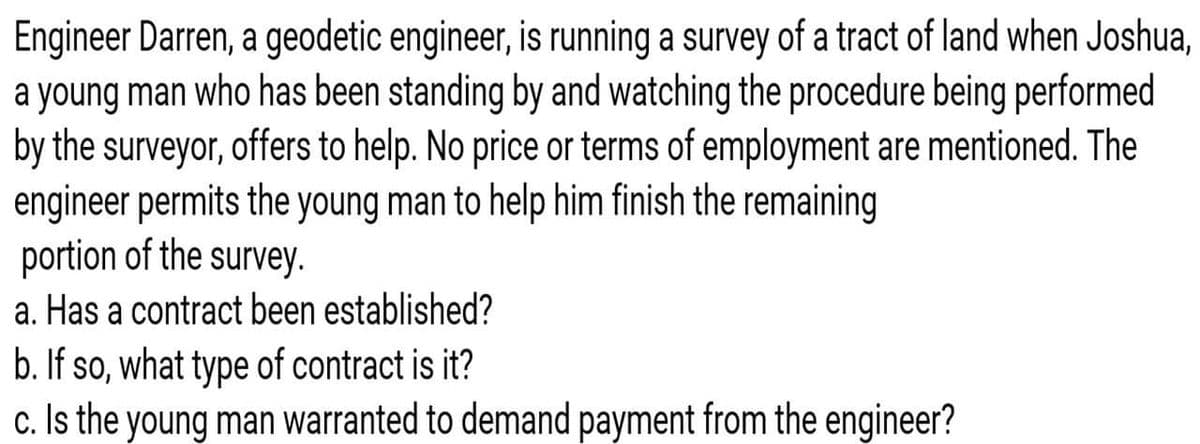 Engineer Darren, a geodetic engineer, is running a survey of a tract of land when Joshua,
a young man who has been standing by and watching the procedure being performed
by the surveyor, offers to help. No price or terms of employment are mentioned. The
engineer permits the young man to help him finish the remaining
portion of the survey.
a. Has a contract been established?
b. If so, what type of contract is it?
c. Is the young man warranted to demand payment from the engineer?
