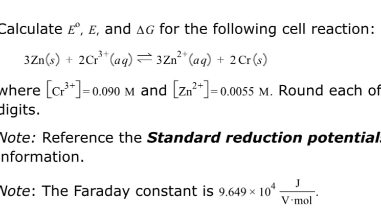 Calculate £º, E, and ▲g for the following cell reaction:
3+
3Zn(s) + 2 Cr³+ (aq) = 3Zn²+ (aq) + 2 Cr (s)
where [c₁³+]=0.090 M and [Zn²+] = 0.0055 M. Round each of
digits.
Note: Reference the Standard reduction potential
nformation.
J
Note: The Faraday constant is 9.649 × 104. V.mol