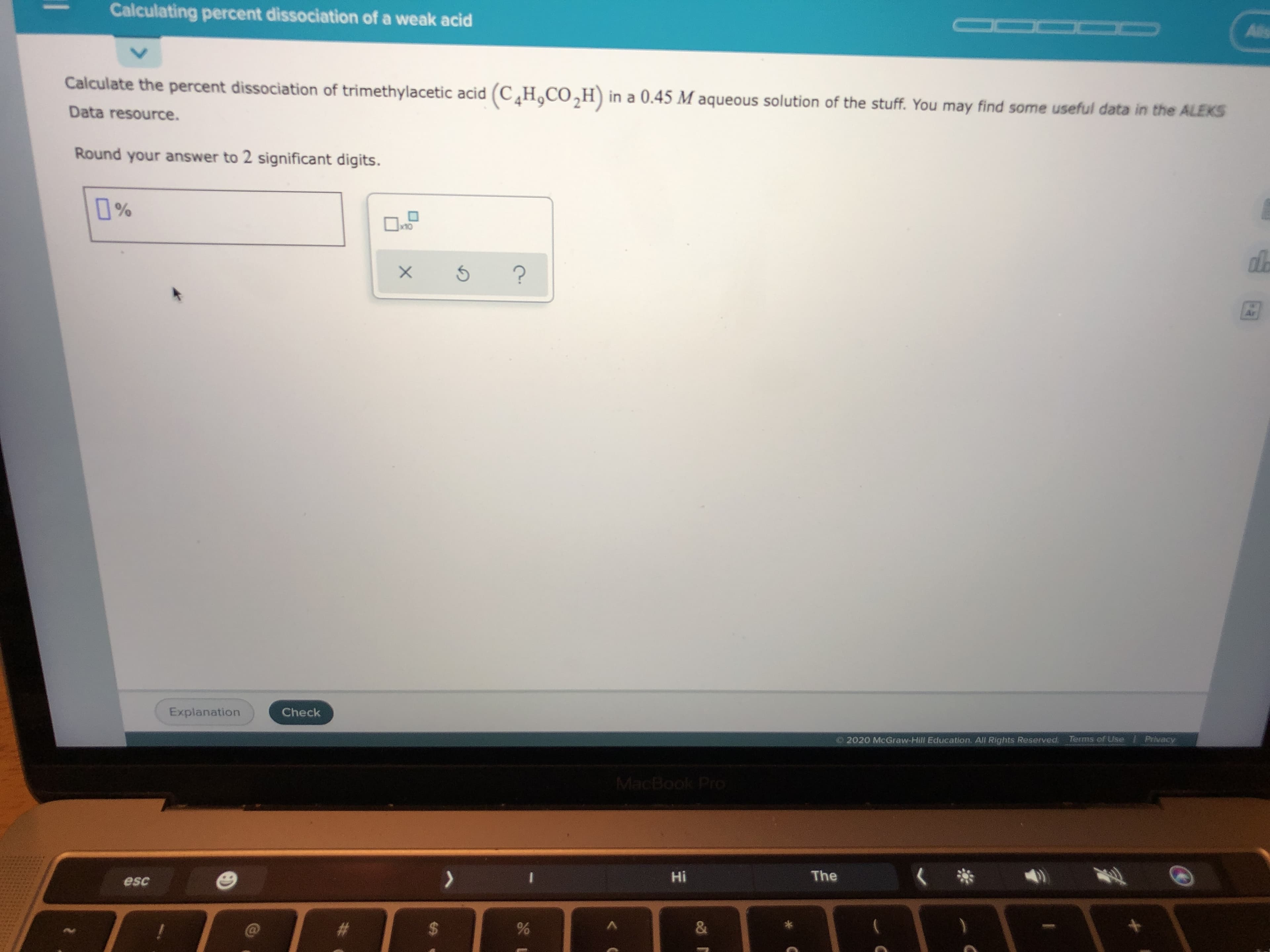 Calculate the percent dissociation of trimethylacetic acid (C,H,CO,H) in a 0.45 M aqueous solution of the stuff. You may find some useful data in the ALEKS
Data resource.
Round your answer to 2 significant digits.
%
