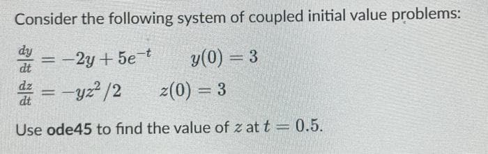 Consider the following system of coupled initial value problems:
dy
= -2y+5e-t
y (0) = 3
z(0) = 3
z = -yz²/2
Use ode45 to find the value of zat t = 0.5.
