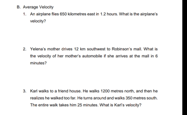B. Average Velocity
1. An airplane flies 650 kilometres east in 1.2 hours. What is the airplane's
velocity?
2. Yelena's mother drives 12 km southwest to Robinson's mall. What is
the velocity of her mother's automobile if she arrives at the mall in 6
minutes?
3. Karl walks to a friend house. He walks 1200 metres north, and then he
realizes he walked too far. He turns around and walks 350 metres south.
The entire walk takes him 25 minutes. What is Karl's velocity?
