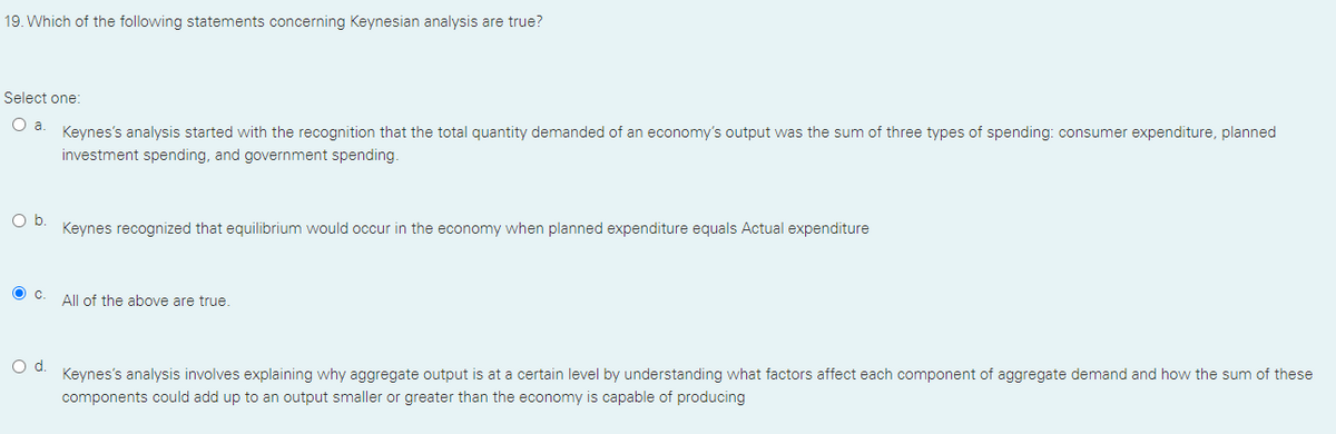 19. Which of the following statements concerning Keynesian analysis are true?
Select one:
a.
Keynes's analysis started with the recognition that the total quantity demanded of an economy's output was the sum of three types of spending: consumer expenditure, planned
investment spending, and government spending.
Ob.
Keynes recognized that equilibrium would occur in the economy when planned expenditure equals Actual expenditure
O c
All of the above are true.
d.
Keynes's analysis involves explaining why aggregate output is at a certain level by understanding what factors affect each component of aggregate demand and how the sum of these
components could add up to an output smaller or greater than the economy is capable of producing
