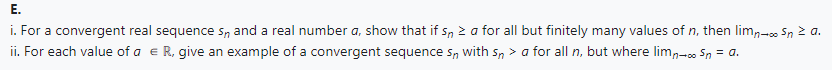 E.
i. For a convergent real sequences, and a real number a, show that if 5, Za for all but finitely many values of n, then lim,-. Sn z a.
ii. For each value of a € R, give an example of a convergent sequences, with sn> a for all n, but where lim-Sn = a.