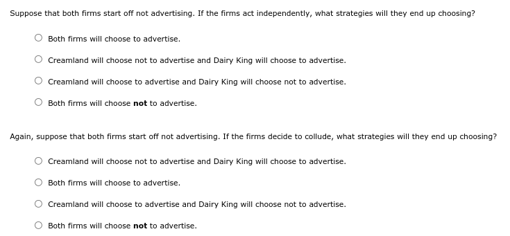 Suppose that both firms start off not advertising. If the firms act independently, what strategies will they end up choosing?
Both firms will choose to advertise.
Creamland will choose not to advertise and Dairy King will choose to advertise.
Creamland will choose to advertise and Dairy King will choose not to advertise.
Both firms will choose not to advertise.
Again, suppose that both firms start off not advertising. If the firms decide to collude, what strategies will they end up choosing?
Creamland will choose not to advertise and Dairy King will choose to advertise.
Both firms will choose to advertise.
Creamland will choose to advertise and Dairy King will choose not to advertise.
Both firms will choose not to advertise.
