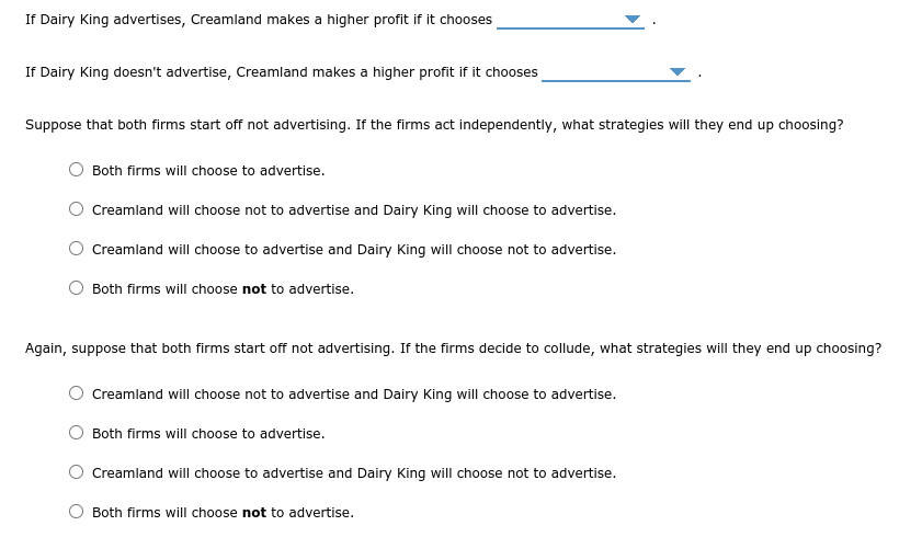 If Dairy King advertises, Creamland makes a higher profit if it chooses
If Dairy King doesn't advertise, Creamland makes a higher profit if it chooses
Suppose that both firms start off not advertising. If the firms act independently, what strategies will they end up choosing?
Both firms will choose to advertise.
O Creamland will choose not to advertise and Dairy King will choose to advertise.
O Creamland will choose to advertise and Dairy King will choose not to advertise.
Both firms will choose not to advertise.
Again, suppose that both firms start off not advertising. If the firms decide to collude, what strategies will they end up choosing?
Creamland will choose not to advertise and Dairy King will choose to advertise.
Both firms will choose to advertise.
Creamland will choose to advertise and Dairy King will choose not to advertise.
Both firms will choose not to advertise.
