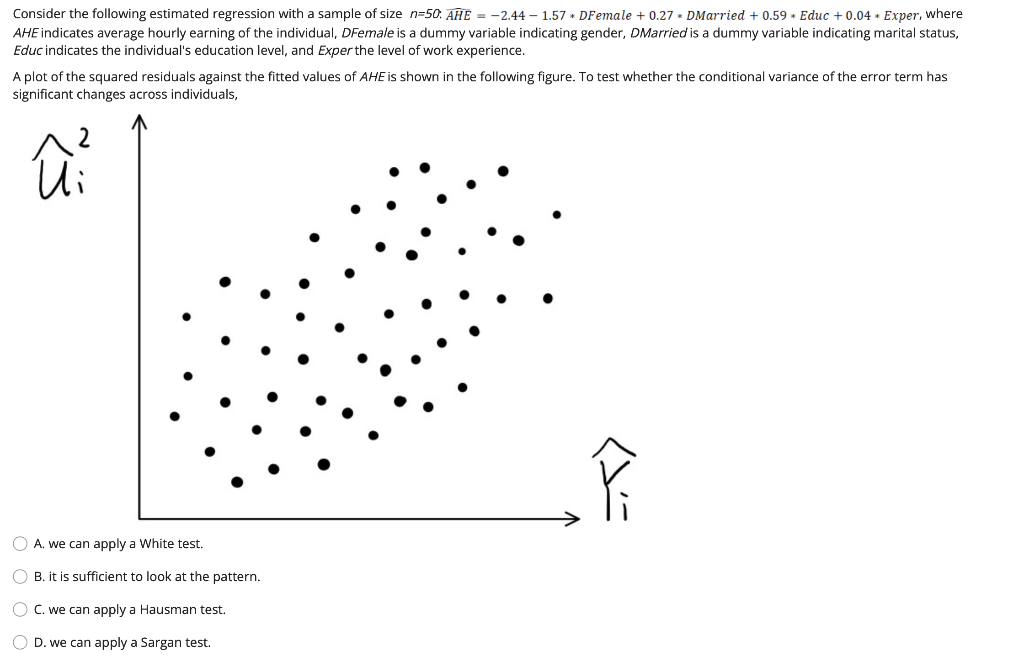 Consider the following estimated regression with a sample of size n=50. AHE = -2.44 – 1.57 • DFemale + 0.27 - DMarried + 0.59 + Educ + 0.04 • Exper, where
AHE indicates average hourly earning of the individual, DFemale is a dummy variable indicating gender, DMarried is a dummy variable indicating marital status,
Educ indicates the individual's education level, and Exper the level of work experience.
A plot of the squared residuals against the fitted values of AHE is shown in the following figure. To test whether the conditional variance of the error term has
significant changes across individuals,
A. we can apply a White test.
B. it is sufficient to look at the pattern.
O C. we can apply a Hausman test.
D. we can apply a Sargan test.
