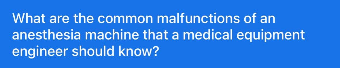 What are the common malfunctions of an
anesthesia machine that a medical equipment
engineer should know?