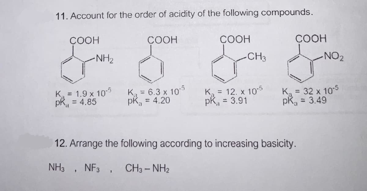 11. Account for the order of acidity of the following compounds.
ÇOOH
COOH
СООН
ÇOOH
NH2
CH3
-NO2
K, = 1.9 x 10
= 4.85
K = 12. x 10-5
pK, = 3.91
Ka = 32 x 10s
pR, = 3.49
K = 6.3 x 10
%3D
%3D
= 4.20
pka
%3D
%3D
12. Arrange the following according to increasing basicity.
NH3 , NF3 , CH3- NH2
