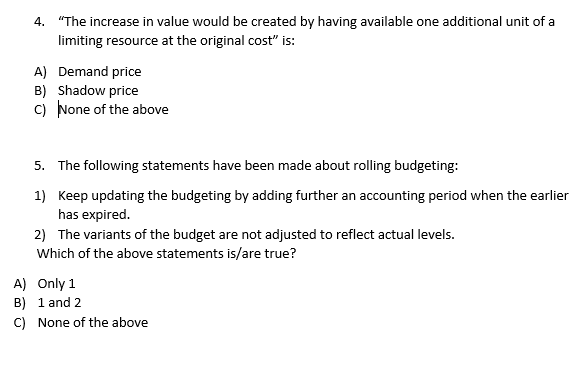 4. "The increase in value would be created by having available one additional unit of a
limiting resource at the original cost" is:
A) Demand price
B) Shadow price
C) None of the above
5. The following statements have been made about rolling budgeting:
1) Keep updating the budgeting by adding further an accounting period when the earlier
has expired.
2) The variants of the budget are not adjusted to reflect actual levels.
Which of the above statements is/are true?
A)
Only 1
B) 1 and 2
C) None of the above