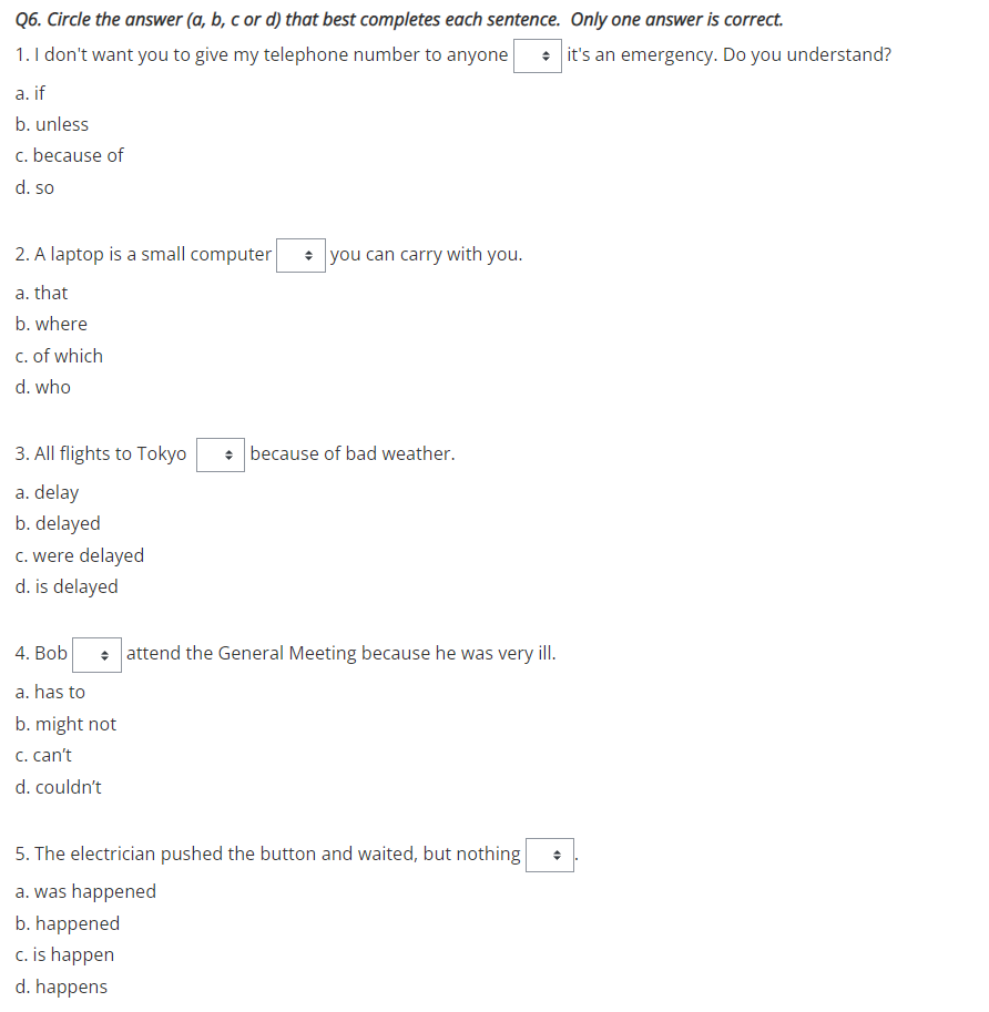 Q6. Circle the answer (a, b, c or d) that best completes each sentence. Only one answer is correct.
1. I don't want you to give my telephone number to anyone
• it's an emergency. Do you understand?
a. if
b. unless
c. because of
d. so
2. A laptop is a small computer
• you can carry with you.
a. that
b. where
c. of which
d. who
3. All flights to Tokyo
• because of bad weather.
a. delay
b. delayed
c. were delayed
d. is delayed
4. Bob
• attend the General Meeting because he was very ill.
a. has to
b. might not
C. can't
d. couldn't
5. The electrician pushed the button and waited, but nothing
a. was happened
b. happened
c. is happen
d. happens
