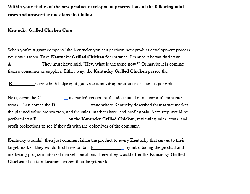 Within your studies of the new product development process, look at the following mini
cases and answer the questions that follow.
Kentucky Grilled Chicken Case
When you're a giant company like Kentucky you can perform new product development process
your own stores. Take Kentucky Grilled Chicken for instance. I'm sure it began during an
A
They must have said, "Hey, what is the trend now?" Or maybe it is coming
from a consumer or supplier. Either way, the Kentucky Grilled Chicken passed the
stage which helps spot good ideas and drop poor ones as soon as possible.
B
Next, came the C
a detailed version of the idea stated in meaningful consumer
terms. Then comes the D
stage where Kentucky described their target market,
the planned value proposition,
performing a E
and the sales, market share, and profit goals. Next step would be
_on the Kentucky Grilled Chicken, reviewing sales, costs, and
profit projections to see if they fit with the objectives of the company.
Kentucky wouldn't then just commercialize the product to every Kentucky that serves to their
target market; they would first have to do F
by introducing the product and
marketing program into real market conditions. Here, they would offer the Kentucky Grilled
Chicken at certain locations within their target market.