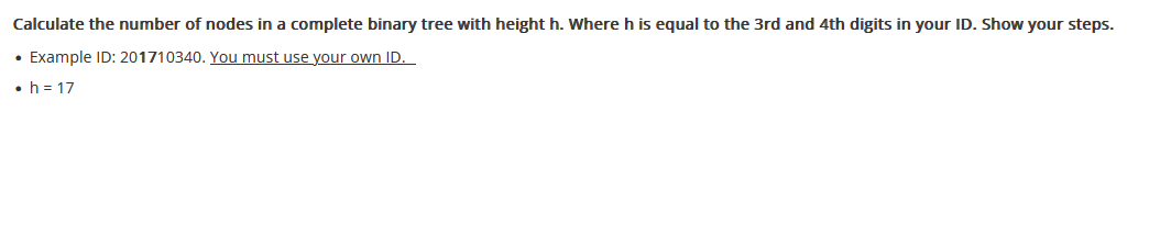 Calculate the number of nodes in a complete binary tree with height h. Where h is equal to the 3rd and 4th digits in your ID. Show your steps.
• Example ID: 201710340. You must use your own ID.
• h=17