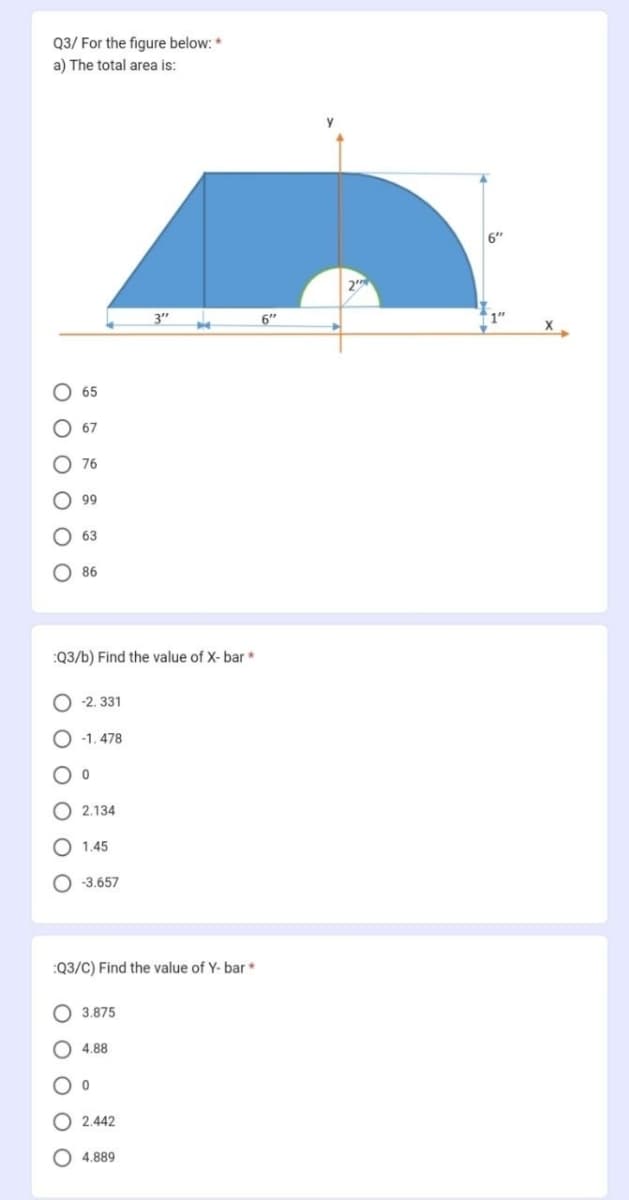 Q3/ For the figure below: *
a) The total area is:
000
000
0 0 0
65
67
O
76
99
63
:Q3/b) Find the value of X-bar *
86
-2.331
-1.478
0
2.134
1.45
-3.657
:Q3/C) Find the value of Y-bar*
3.875
4.88
0
2.442
4.889
6"
2
6"
1"