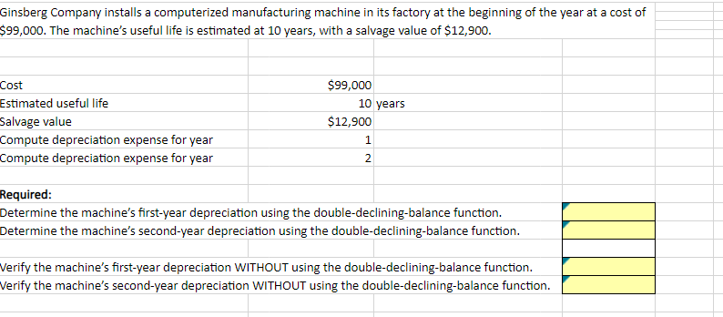 Ginsberg Company installs a computerized manufacturing machine in its factory at the beginning of the year at a cost of
$99,000. The machine's useful life is estimated at 10 years, with a salvage value of $12,900.
Cost
Estimated useful life
Salvage value
Compute depreciation expense for year
Compute depreciation expense for year
$99,000
10 years
$12,900
1
2
Required:
Determine the machine's first-year depreciation using the double-declining-balance function.
Determine the machine's second-year depreciation using the double-declining-balance function.
Verify the machine's first-year depreciation WITHOUT using the double-declining-balance function.
Verify the machine's second-year depreciation WITHOUT using the double-declining-balance function.