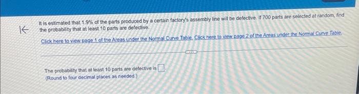 KE
It is estimated that 1.9% of the parts produced by a certain factory's assembly line will be defective. If 700 parts are selected at random, find
the probability that at least 10 parts are defective.
Click here to view page 1 of the Areas under the Normal Curve Table. Click here to view page 2 of the Areas under the Normal Curve Table
The probability that at least 10 parts are defective is
(Round to four decimal places as needed.).