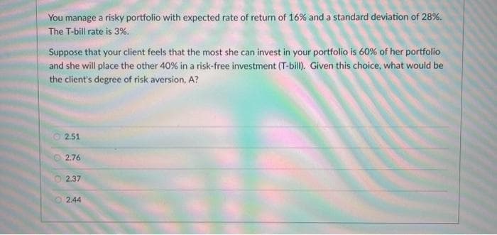You manage a risky portfolio with expected rate of return of 16% and a standard deviation of 28%.
The T-bill rate is 3%.
Suppose that your client feels that the most she can invest in your portfolio is 60% of her portfolio
and she will place the other 40% in a risk-free investment (T-bill. Given this choice, what would be
the client's degree of risk aversion, A?
2.51
2.76
O 2.37
2.44
