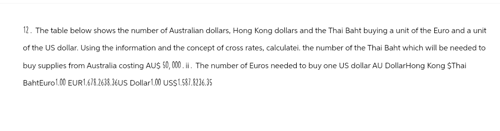 12. The table below shows the number of Australian dollars, Hong Kong dollars and the Thai Baht buying a unit of the Euro and a unit
of the US dollar. Using the information and the concept of cross rates, calculatei. the number of the Thai Baht which will be needed to
buy supplies from Australia costing AU$ 50,000. ii. The number of Euros needed to buy one US dollar AU Dollar Hong Kong $Thai
BahtEuro 1.00 EUR1.678.2638.36US Dollar 1.00 US$1.587.8236.35