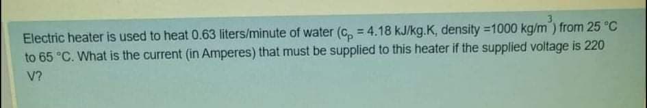 3
Electric heater is used to heat 0.63 liters/minute of water (c, = 4.18 kJ/kg.K, density =1000 kg/m) from 25 °C
to 65 °C. What is the current (in Amperes) that must be supplied to this heater if the supplied voltage is 220
V?
