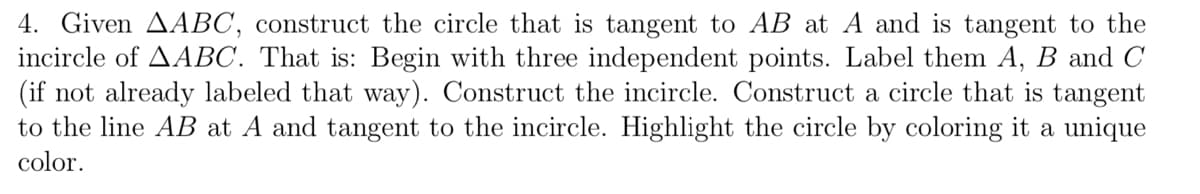 4. Given AABC, construct the circle that is tangent to AB at A and is tangent to the
incircle of AABC. That is: Begin with three independent points. Label them A, B and C
(if not already labeled that way). Construct the incircle. Construct a circle that is tangent
to the line AB at A and tangent to the incircle. Highlight the circle by coloring it a unique
color.