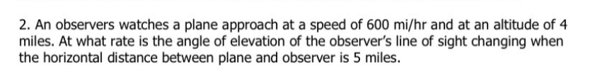 2. An observers watches a plane approach at a speed of 600 mi/hr and at an altitude of 4
miles. At what rate is the angle of elevation of the observer's line of sight changing when
the horizontal distance between plane and observer is 5 miles.