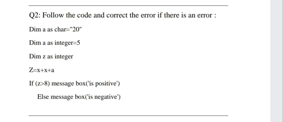 Q2: Follow the code and correct the error if there is an error :
Dim a as char="20"
Dim a as integer=5
Dim z as integer
Z=x+x+a
If (z>8) message box('is positive')
Else message box('is negative')
