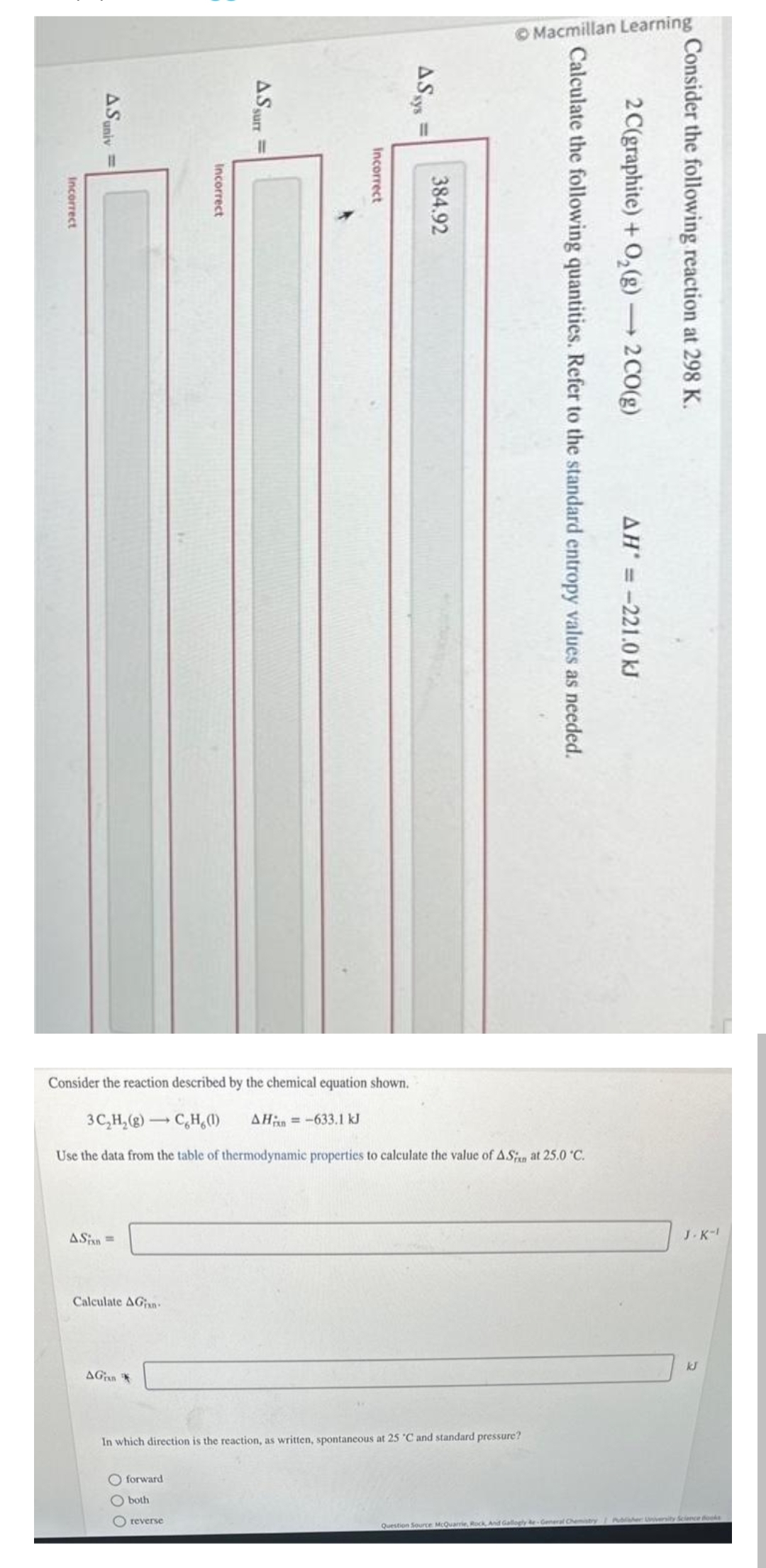 Incorrect
ASuniv
ASin =
Calculate AGian
AGin
Incorrect
ASS
O forward
O both
O reverse
surr
Incorrect
AS sys
11
Consider the reaction described by the chemical equation shown.
3C₂H₂(g) →CH (1) AH = -633.1 kJ
Use the data from the table of thermodynamic properties to calculate the value of ASi at 25.0 °C.
384.92
In which direction is the reaction, as written, spontaneous at 25 °C and standard pressure?
Macmillan Learning
Calculate the following quantities. Refer to the standard entropy values as needed.
2 C(graphite) + O₂(g) → 2 CO(g)
Consider the following reaction at 298 K.
AH = -221.0 kJ