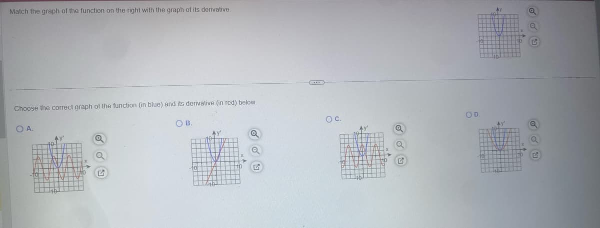 Match the graph of the function on the right with the graph of its derivative.
Choose the correct graph of the function (in blue) and its derivative (in red) below.
O B.
O A.
Av'
TY
▬▬▬▬▬
[
S
LALI WLAH
FANE AN
ITV TANZ
AI
N
10 NTT WE IN
TTYTI
▬▬▬▬▬▬▬▬
4h TT
X
→
TXIAO
O
Q
P
10
Ay
1th
Q
O
G
www
O C.
Av
764 17
HIMTT
TIL
161
ALLAL
TAY MAY LAX
INNA
▬▬▬▬▬
19TEIN
MIT MITM
▬▬▬▬▬▬▬
mm Jih
1
Q
Q
5
10
OD.
10
-40
AY
ATZ
46
X
X
10
Q
Q