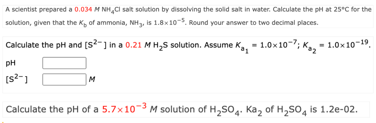 A scientist prepared a 0.034 M NH 4 Cl salt solution by dissolving the solid salt in water. Calculate the pH at 25°C for the
solution, given that the K of ammonia, NH 3, is 1.8×10−5. Round your answer to two decimal places.
1
Каг
Calculate the pH and [S²¯] in a 0.21 M H2S solution. Assume K₂, = 1.0×107; Ka₂ = 1.0×10-19.
pH
[s²-]
M
Calculate the pH of a 5.7 × 10-³ M solution of H2SO4. Ka2 of H2SO4 is 1.2e-02.