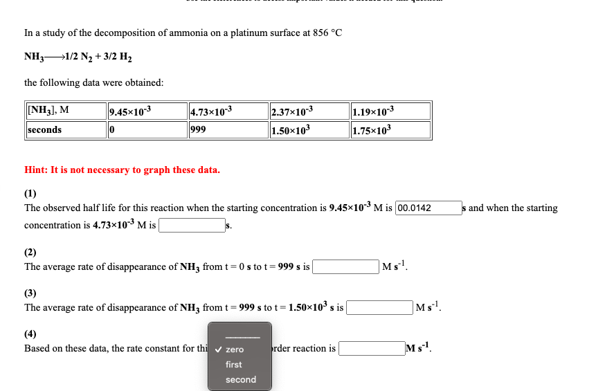 In a study of the decomposition of ammonia on a platinum surface at 856 °C
NH31/2 N2 + 3/2 H2
the following data were obtained:
NH3), M
9.45x103
4.73x10-3
2.37x10-3
1.50x103
1.19×103
1.75x103
seconds
999
Hint: It is not necessary to graph these data.
(1)
The observed half life for this reaction when the starting concentration is 9.45x103 M is 00.0142
s and when the starting
concentration is 4.73×103 M is
(2)
The average rate of disappearance of NH33 from t= 0 s to t = 999 s is|
|Ms!.
(3)
The average rate of disappearance of NH33 from t= 999 s to t=1.50×10 s is|
|Ms!.
(4)
Based on these data, the rate constant for thi v zero
rder reaction is
Ms.
first
second
